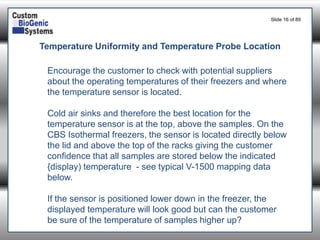 Slide 16of 89 
Temperature Uniformity and Temperature Probe Location 
Encourage the customer to check with potential suppliers about the operating temperatures of their freezers and where the temperature sensor is located. 
Cold air sinks and therefore the best location for the temperature sensor is at the top, above the samples. On the CBS Isothermal freezers, the sensor is located directly below the lid and above the top of the racks giving the customer confidence that all samples are stored below the indicated {display) temperature -see typical V-1500 mapping data below. 
If the sensor is positioned lower down in the freezer, the displayed temperature will look good but can the customer be sure of the temperature of samples higher up?  