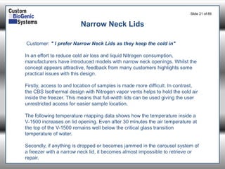 Slide 21of 89 
Customer: " I prefer Narrow Neck Lids as they keep the cold in" 
In an effort to reduce cold air loss and liquid Nitrogen consumption, manufacturers have introduced models with narrow neck openings. Whilst the concept appears attractive, feedback from many customers highlights some practical issues with this design. 
Firstly, access to and location of samples is made more difficult. In contrast, 
the CBS Isothermal design with Nitrogen vaporvents helps to hold the cold air inside the freezer. This means that full-width lids can be used giving the user unrestricted access for easier sample location. 
The following temperature mapping data shows how the temperature inside a V-1500 increases on lid opening. Even after 30 minutes the air temperature at the top of the V-1500 remains well below the critical glass transition temperature of water. 
Secondly, if anything is dropped or becomes jammed in the carousel system of a freezer with a narrow neck lid, it becomes almost impossible to retrieve or repair. 
Narrow Neck Lids  