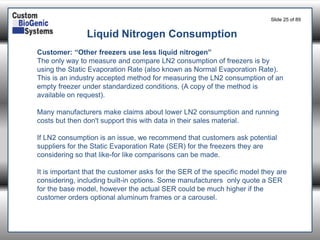 Slide 25of 89 
Liquid Nitrogen Consumption 
Customer: “Other freezers use less liquid nitrogen” 
The only way to measure and compare LN2 consumption of freezers is by using the Static Evaporation Rate (also known as Normal Evaporation Rate). This is an industry accepted method for measuring the LN2 consumption of an empty freezer under standardized conditions. (A copy of the method is available on request). 
Many manufacturers make claims about lower LN2 consumption and running costs but then don't support this with data in their sales material. 
If LN2 consumption is an issue, we recommend that customers ask potential suppliers for the Static Evaporation Rate (SER) for the freezers they are considering so that like-for like comparisons can be made. 
It is important that the customer asks for the SER of the specific model they are considering, including built-in options. Some manufacturers only quote a SER for the base model, however the actual SER could be much higher if the customer orders optional aluminum frames or a carousel.  