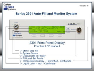 Slide 26of 89 
Series 2301 Auto-Fill and Monitor System 
2301 Front Panel Display 
Four line LCD readout 
Start / Stop Fill 
System Status 
Output Data to Printer 
Fill Level Set Points 
Temperature Display –Fahrenheit / Centigrade 
Liquid Level –Inch / Centimeter  
