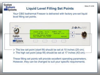 Slide 27of 89 
Liquid Level Filling Set Points 
Your CBS Isothermal Freezer is delivered with factory pre-set liquid level filling set points. 
The low set point (start fill) should be set at 10 inches (25 cm). 
The high set point (stop fill) should be set at 17 inches (43 cm). 
These filling set points will provide excellent operating parameters. However, they can be changed to suit your specific requirements.  