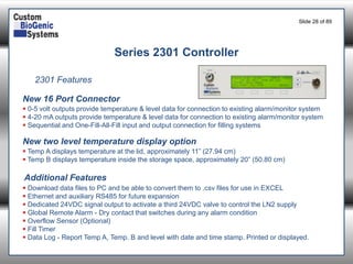 Slide 28of 89 
Series 2301 Controller 
2301 Features 
0-5 volt outputs provide temperature & level data for connection to existing alarm/monitor system 
4-20 mA outputs provide temperature & level data for connection to existing alarm/monitor system 
Sequential and One-Fill-All-Fill input and output connection for filling systems 
New 16 Port Connector 
New two level temperature display option 
Temp A displays temperature at the lid, approximately 11” (27.94 cm) 
Temp B displays temperature inside the storage space, approximately 20” (50.80 cm) 
Additional Features 
Download data files to PC and be able to convert them to .csv files for use in EXCEL 
Ethernet and auxiliary RS485 for future expansion 
Dedicated 24VDC signal output to activate a third 24VDC valve to control the LN2 supply 
Global Remote Alarm -Dry contact that switches during any alarm condition 
Overflow Sensor (Optional) 
Fill Timer 
Data Log -Report Temp A, Temp. B and level with date and time stamp. Printed or displayed.  