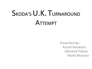 S KODA’S  U.K.   T URNAROUND  A TTEMPT Presented By:- Aarohi Mankotia Abhishek Pathak Mohit Bhayana 
