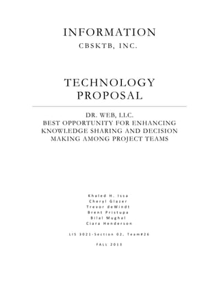 INFORMATION 
C B S K T B, INC . 
TECHNOLOGY 
PROPOSAL 
DR. WEB, LLC. 
BEST OPPORTUNITY FOR ENHANCING 
KNOWLEDGE SHARING AND DECISION 
MAKING AMONG PROJECT TEAMS 
K h a l e d H . I s s a 
C h e r y l G l a z e r 
T r e v o r d e W i n d t 
B r e n t P r i s t u p a 
B i l a l M u g h a l 
C i a r a H e n d e r s o n 
L I S 3 0 2 1 - S e c t i o n 0 2 , T e a m # 2 6 
F A L L 2 0 1 3 
 