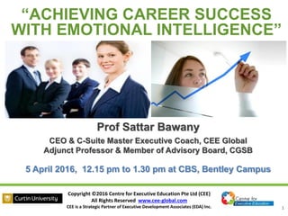 Copyright ©2016 Centre for Executive Education Pte Ltd (CEE)
All Rights Reserved www.cee-global.com
CEE is a Strategic Partner of Executive Development Associates (EDA) Inc. 1
Prof Sattar Bawany
CEO & C-Suite Master Executive Coach, CEE Global
Adjunct Professor & Member of Advisory Board, CGSB
5 April 2016, 12.15 pm to 1.30 pm at CBS, Bentley Campus
“ACHIEVING CAREER SUCCESS
WITH EMOTIONAL INTELLIGENCE”
 