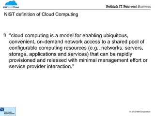 NIST definition of Cloud Computing



 "cloud computing is a model for enabling ubiquitous,
  convenient, on-demand network access to a shared pool of
  configurable computing resources (e.g., networks, servers,
  storage, applications and services) that can be rapidly
  provisioned and released with minimal management effort or
  service provider interaction."




                                                    © 2012 IBM Corporation
 