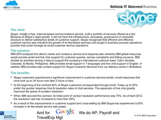 The need:
Skype, initially a free, Internet-based communications service, built a portfolio of services offered at a fee.
Because of Skype’s rapid growth, it did not have the infrastructure, processes, governance or corporate
structure to deliver satisfactory levels of customer support. Skype recognized that efficient and effective
customer service was critical to the growth of its fee-based services and sought a business process operations
provider that could manage its email customer service operations.
The solution:
IBM GPS analyzed the client’s needs and created a service and response plan whereby IBM global resources
would provide email and live chat support for customer queries, service complaints and billing concerns. IBM
divided its activities among 3 sites to support the company’s international customer base: Cairo; Boulder,
Colorado; & Manila, Philippines. IBM provides email support in 7 languages and live chat support in English. In
addition IBM provides web content support for Skype Customer Services from our delivery centre in Bratislava.

The benefits:
 Skype customers experienced a significant improvement in customer services levels: email responses that
  once took up to 24 hours now take 2 hours or less.
 At the beginning of the contract 85% of Skype customers corresponded through email. Today up to 50%
  prefer the quicker response time & resolution rates of chat services. The expansion of live chat greatly
  improved the speed of problem resolution.
 When IBM secured the contract, its initial point of contact resolution performance was 70%. As of April 2012,
  the resolution rate has increased to more than 80%.
 As a result of the improvements in customer support and cross-selling by IBM Skype has experienced a 50%
  increase in its fee-based service web pages.

                      And for                            We do AP, Payroll and
                                                                                                        © 2012 IBM Corporation
                      TravelExp Mgt
 