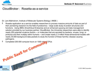 CloudBroker : Rosetta-as-a-service



Dr. Lars Malmstrom, Institute of Molecular Systems Biology ( IMSB )
 Rosetta application as a service enables researchers to process massive amounts of data as part of
     their pioneering research ino the field of proteomics – large scale study of protein structures and
     functions . Using IBM’s SmartCloud Enterprise and an enhanced queuing and data management
     solution provided by our business partner, CloudBroker, the University researchers were able to identify
     nearly 250 potential virulence factors -- or molecules that are secreted by bacteria, viruses, fungi, or
     protozoa and then multiply within humans -- and create nearly 2.3 million three-dimensional models with
     nearly 30,000 background data packets to study the function of these harmful, disease causing
     pathogens.
 Completed 250.000 compute hours on 1000 virtual CPUs

                                      uni ty
                                   mm
                              r Co
                    fo
               SaaS
    blic
 Pu
                                                                                               © 2012 IBM Corporation
 