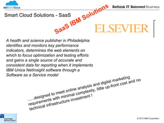 ns
                                               tio
Smart Cloud Solutions - SaaS
                                           Solu
                                 S IBM
                           Saa
A health and science publisher in Philadelphia
identifies and monitors key performance
indicators, determines the web elements on
which to focus optimization and testing efforts
and gains a single source of accurate and
consistent data for reporting when it implements
IBM Unica NetInsight software through a
Software as a Service model
                                                                        ng
                                                             tal marketi nd no
                                                     and digi ront cost a
                                         e analysis little up-f
                               ee t onlin omplexity,
                     igned to m inimal c        nt !
           ... ...des nts with m e investme
                     me          tur
            require l infrastruc
                    ica
             techn

                                                                           © 2012 IBM Corporation
 