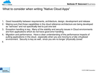 What to consider when writing ”Native Cloud Apps”



1. Good traceability between requirements, architecture, design, development and release
2. Making sure that those capabilities in the cloud reference architecture are being developed
   as "services" and not specifically tied to just one tool
3. Exception handling is key. Many of the stability and security issues in Cloud environments
   are from applications which do not have good error handling.
4. Migration and performance. Have a clear understanding of the performance impacts of
   putting applications in the cloud.. especially when you are moving to a fully virtualized
   environment. Security is key as well.. since you are no longer 'physically zoned'





                                                                                  © 2012 IBM Corporation
 