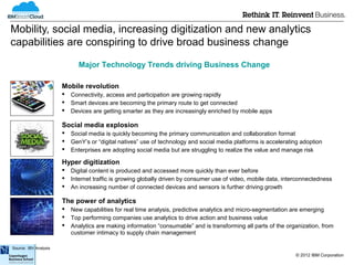 Mobility, social media, increasing digitization and new analytics
capabilities are conspiring to drive broad business change

                              Major Technology Trends driving Business Change

                       Mobile revolution
                          Connectivity, access and participation are growing rapidly
                          Smart devices are becoming the primary route to get connected
                          Devices are getting smarter as they are increasingly enriched by mobile apps

                       Social media explosion
                          Social media is quickly becoming the primary communication and collaboration format
                          GenY’s or “digital natives” use of technology and social media platforms is accelerating adoption
                          Enterprises are adopting social media but are struggling to realize the value and manage risk

                       Hyper digitization
                          Digital content is produced and accessed more quickly than ever before
                          Internet traffic is growing globally driven by consumer use of video, mobile data, interconnectedness
                          An increasing number of connected devices and sensors is further driving growth

                       The power of analytics
                          New capabilities for real time analysis, predictive analytics and micro-segmentation are emerging
                          Top performing companies use analytics to drive action and business value
                          Analytics are making information “consumable” and is transforming all parts of the organization, from
                           customer intimacy to supply chain management

Source: IBV Analysis
                                                                                                                  © 2012 IBM Corporation
 