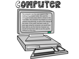 The computer was the main aspect in the
making of our teaser trailer. We used the
computer in many ways which is shown in the
next slides. The computer has helped us in the
research and planning, as well as the making of
the trailer. If the trailer had been made 10
years ago using the computer, we would have
been able to use the Internet, however we
would not have been able to use the specific
software on the Imac.
 