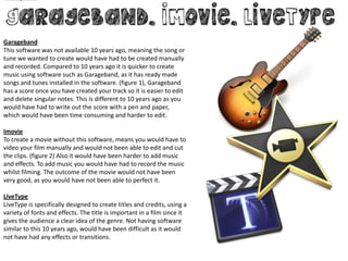 Garageband
This software was not available 10 years ago, meaning the song or
tune we wanted to create would have had to be created manually
and recorded. Compared to 10 years ago it is quicker to create
music using software such as Garageband, as it has ready made
songs and tunes installed in the software. (figure 1), Garageband
has a score once you have created your track so it is easier to edit
and delete singular notes. This is different to 10 years ago as you
would have had to write out the score with a pen and paper,
which would have been time consuming and harder to edit.

Imovie
To create a movie without this software, means you would have to
video your film manually and would not been able to edit and cut
the clips. (figure 2) Also it would have been harder to add music
and effects. To add music you would have had to record the music
whilst filming. The outcome of the movie would not have been
very good, as you would have not been able to perfect it.

LiveType
LiveType is specifically designed to create titles and credits, using a
variety of fonts and effects. The title is important in a film since it
gives the audience a clear idea of the genre. Not having software
similar to this 10 years ago, would have been difficult as it would
not have had any effects or transitions.
 