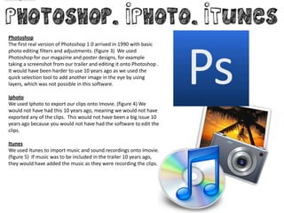 Photoshop
The first real version of Photoshop 1.0 arrived in 1990 with basic
photo editing filters and adjustments. (figure 3) We used
Photoshop for our magazine and poster designs, for example
taking a screenshot from our trailer and editing it onto Photoshop .
It would have been harder to use 10 years ago as we used the
quick selection tool to add another image in the eye by using
layers, which was not possible in this software.

Iphoto
We used Iphoto to export our clips onto Imovie. (figure 4) We
would not have had this 10 years ago, meaning we would not have
exported any of the clips. This would not have been a big issue 10
years ago because you would not have had the software to edit the
clips.

Itunes
We used Itunes to import music and sound recordings onto Imovie.
(figure 5) If music was to be included in the trailer 10 years ago,
they would have added the music as they were recording the clips.
 