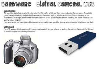 Digital Camera
We used the digital camera to film the clips for the trailer which we then imported onto the computer. The digital
camera was in HD and it included different types of settings such as lighting and zoom. If the trailer was to be
recorded 10 years ago, a camcorder would have been used. There may have been a setting for zoom, however the
quality would be poor.
They also would not have been able to use the torch which we used for filming when the natural light was too dark.

USB/SD card
The USB was used to import music, images and videos from our Iphone as well as the camera. We used the SD card
to import images for our magazine cover.
 