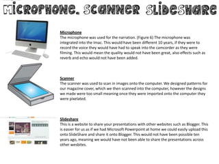 Microphone
The microphone was used for the narration. (Figure 6) The microphone was
integrated into the Imac. This would have been different 10 years, if they were to
record the voice they would have had to speak into the camcorder as they were
filming. This would mean the quality would not have been great, also effects such as
reverb and echo would not have been added.



Scanner
The scanner was used to scan in images onto the computer. We designed patterns for
our magazine cover, which we then scanned into the computer, however the designs
we made were too small meaning once they were imported onto the computer they
were pixelated.



Slideshare
This is a website to share your presentations with other websites such as Blogger. This
is easier for us as if we had Microsoft Powerpoint at home we could easily upload this
onto SlideShare and share it onto Blogger. This would not have been possible ten
years ago, meaning we would have not been able to share the presentations across
other wesbites.
 