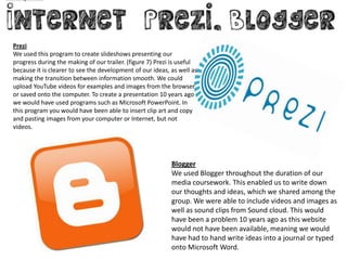 Prezi
We used this program to create slideshows presenting our
progress during the making of our trailer. (figure 7) Prezi is useful
because it is clearer to see the development of our ideas, as well as
making the transition between information smooth. We could
upload YouTube videos for examples and images from the browser
or saved onto the computer. To create a presentation 10 years ago
we would have used programs such as Microsoft PowerPoint. In
this program you would have been able to insert clip art and copy
and pasting images from your computer or Internet, but not
videos.




                                                           Blogger
                                                           We used Blogger throughout the duration of our
                                                           media coursework. This enabled us to write down
                                                           our thoughts and ideas, which we shared among the
                                                           group. We were able to include videos and images as
                                                           well as sound clips from Sound cloud. This would
                                                           have been a problem 10 years ago as this website
                                                           would not have been available, meaning we would
                                                           have had to hand write ideas into a journal or typed
                                                           onto Microsoft Word.
 