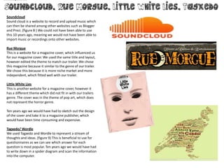 Soundcloud
Sound cloud is a website to record and upload music which
can then be shared among other websites such as Blogger
and Prezi. (figure 8 ) We could not have been able to use
this 10 years ago, meaning we would not have been able to
import music or recordings onto other websites.

Rue Morgue
This is a website for a magazine cover, which influenced us
for our magazine cover. We used the same title and layout,
however edited the theme to match our trailer. We chose
this magazine because it similar to the genre of our trailer.
We chose this because it is more niche market and more
independent, which fitted well with our trailer.

Little White Lies
This is another website for a magazine cover, however it
has a different theme which did not fit in with our trailers
genre. The cover was in the theme of pop art, which does
not represent the horror genre.

Ten years ago we would have had to sketch out the design
of the cover and take it to a magazine publisher, which
would have been time consuming and expensive.

Tagxedo/ Wordle
We used Tagxedo and Wordle to represent a stream of
thoughts and ideas. (figure 9) This is beneficial to use for
questionnaires as we can see which answer for each
question is most popular. Ten years ago we would have had
to write down in a spider diagram and scan the information
into the computer.
 