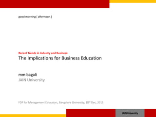 good morning [ afternoon ]
Recent Trends in Industry and Business:
The Implications for Business Education
mm bagali
JAIN University
FDP for Management Educators, Bangalore University, 18th Dec, 2015
 