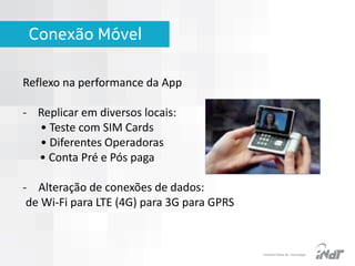 Conexão Móvel
Reflexo na performance da App
- Replicar em diversos locais:
• Teste com SIM Cards
• Diferentes Operadoras
• Conta Pré e Pós paga
- Alteração de conexões de dados:
de Wi-Fi para LTE (4G) para 3G para GPRS

IInstituto Nokia de Tecnologia

 