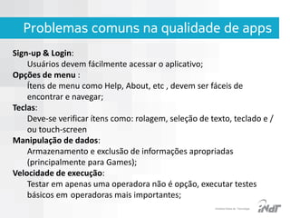 Problemas comuns na qualidade de apps
Sign-up & Login:
Usuários devem fácilmente acessar o aplicativo;
Opções de menu :
Ítens de menu como Help, About, etc , devem ser fáceis de
encontrar e navegar;
Teclas:
Deve-se verificar ítens como: rolagem, seleção de texto, teclado e /
ou touch-screen
Manipulação de dados:
Armazenamento e exclusão de informações apropriadas
(principalmente para Games);
Velocidade de execução:
Testar em apenas uma operadora não é opção, executar testes
básicos em operadoras mais importantes;
IInstituto Nokia de Tecnologia

 