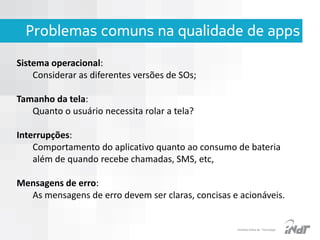 Problemas comuns na qualidade de apps
Sistema operacional:
Considerar as diferentes versões de SOs;
Tamanho da tela:
Quanto o usuário necessita rolar a tela?
Interrupções:
Comportamento do aplicativo quanto ao consumo de bateria
além de quando recebe chamadas, SMS, etc,
Mensagens de erro:
As mensagens de erro devem ser claras, concisas e acionáveis.

IInstituto Nokia de Tecnologia

 