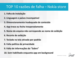 TOP 10 razões de falha – Nokia store
1. Falha de instalação

2. Linguagem e países incompatível
3. Dimensionamento inadequado de conteúdo
4. App trava ou fecha inesperadamente
5. Nome do arquivo não corresponde ao nome de exibição
6. Recorte de exibição
7. Teclado na tela ativado por padrão
8. Falta política de privacidade

9. Falta de informações do “Sobre”
10. Som habilitado enquanto app em background
IInstituto Nokia de Tecnologia

 