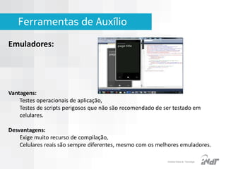 Ferramentas de Auxílio
Emuladores:

Vantagens:
Testes operacionais de aplicação,
Testes de scripts perigosos que não são recomendado de ser testado em
celulares.

Desvantagens:
Exige muito recurso de compilação,
Celulares reais são sempre diferentes, mesmo com os melhores emuladores.
IInstituto Nokia de Tecnologia

 