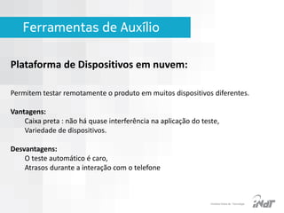 Ferramentas de Auxílio
Plataforma de Dispositivos em nuvem:
Permitem testar remotamente o produto em muitos dispositivos diferentes.
Vantagens:
Caixa preta : não há quase interferência na aplicação do teste,
Variedade de dispositivos.
Desvantagens:
O teste automático é caro,
Atrasos durante a interação com o telefone

IInstituto Nokia de Tecnologia

 