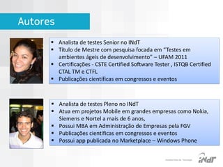 Autores
 Analista de testes Senior no INdT
 Título de Mestre com pesquisa focada em “Testes em
ambientes ágeis de desenvolvimento” – UFAM 2011
 Certificações - CSTE Certified Software Tester , ISTQB Certified
CTAL TM e CTFL
 Publicações científicas em congressos e eventos

 Analista de testes Pleno no INdT
 Atua em projetos Mobile em grandes empresas como Nokia,
Siemens e Nortel a mais de 6 anos,
 Possui MBA em Administração de Empresas pela FGV
 Publicações científicas em congressos e eventos
 Possui app publicada no Marketplace – Windows Phone

IInstituto Nokia de Tecnologia

 