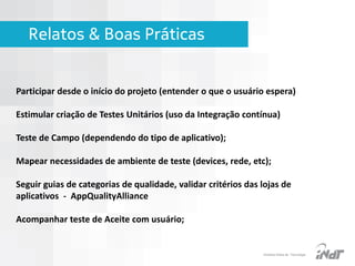 Relatos & Boas Práticas

Participar desde o início do projeto (entender o que o usuário espera)
Estimular criação de Testes Unitários (uso da Integração contínua)

Teste de Campo (dependendo do tipo de aplicativo);
Mapear necessidades de ambiente de teste (devices, rede, etc);

Seguir guias de categorias de qualidade, validar critérios das lojas de
aplicativos - AppQualityAlliance
Acompanhar teste de Aceite com usuário;

IInstituto Nokia de Tecnologia

 