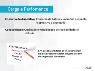 Carga e Perfomance
Consumo do dispositivo: Consumo de bateria e memória enquanto
o aplicativo é executado;

Conectividade: Qualidade e variabilidade de rede de dados e
telefonia.

57% dos consumidores on-line abandonam
um site depois de esperar 3 segundos e 80%
dessas pessoas não volta!!

IInstituto Nokia de Tecnologia

 
