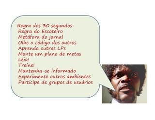 Regra dos 30 segundos
Regra do Escoteiro
Metáfora do jornal
Olhe o código dos outros
Aprenda outras LPs
Monte um plano de metas
Leia!
Treine!
Mantenha-se informado
Experimente outros ambientes
Participe de grupos de usuários
 