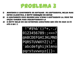 Problema 3
1) Mantendo o componente de software de criptografia, inclua mais
outro algoritmo, o ROT47 (variação do ROT13)
2) O componente deve receber uma String e criptografá-la. Deve ter
opção também para descriptografá-la
3) O ROT47 inclui em sua estrutura caracteres que vão do ASCII 33 (!)
até o 126 (~)
 