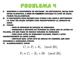 Problema 4
1) Mantendo o componente de software de criptografia, inclua mais
outro algoritmo, a Cifra de Vigenére (variação da cifra de césar,
porém polialfabético)
2) O componente deve receber uma String e sua chave e criptografá-la.
Deve ter opção também para descriptografá-la, baseada na chave
3) Passos
- Deve-se remover os espaços da mensagem
- Preencher o restante do tamanho da chave com as letras da
palavra, até que fique do mesmo tamanho da mensagem
- Para cada letra da mensagem (coluna), pegar a letra
correspondente da chave (linha)
- Verificar qual letra está na grelha de Vigenére, que será
adicionada a mensagem cifrada
4) Algebricamente, temos
 