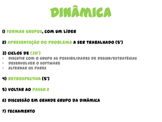 Dinâmica
1) Formar grupos, com um líder
2) Apresentação do problema a ser trabalhado (5’)
3) Ciclos de (30’)
- Discutir com o grupo as possibilidades de design/estratégias
- Desenvolver o software
- Alternar os pares
4) Retrospectiva (5’)
5) Voltar ao passo 2
6) Discussão em grande grupo da dinâmica
7) Fechamento
 