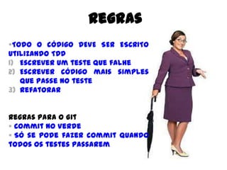 Todo o código DEVE SER ESCRITO
utilizando TDD
1) Escrever um teste que falhe
2) Escrever código mais simples que
passe no teste
3) Refatorar
Regras para o Git
 Commit no Verde
 Só se pode fazer commit quando
todos os testes passarem
Regras
 