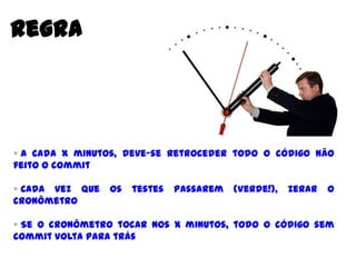 Regra
 A cada X minutos, deve-se retroceder todo o código não feito
o commit
 Cada vez que os testes passarem (Verde!), zerar o cronômetro
 Se o cronômetro tocar nos X minutos, todo o código sem
commit volta para trás
 