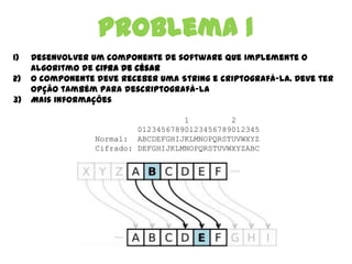 Problema 1
1) Desenvolver um componente de software que implemente o
algoritmo de cifra de césar
2) O componente deve receber uma String e criptografá-la. Deve ter
opção também para descriptografá-la
3) Mais informações
1 2
01234567890123456789012345
Normal: ABCDEFGHIJKLMNOPQRSTUVWXYZ
Cifrado: DEFGHIJKLMNOPQRSTUVWXYZABC
 