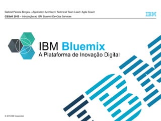 © 2015 IBM Corporation
IBM Bluemix
Gabriel Pereira Borges – Application Architect / Technical Team Lead / Agile Coach
CBSoft 2015 – Introdução ao IBM Bluemix DevOps Services
A Plataforma de Inovação Digital
 