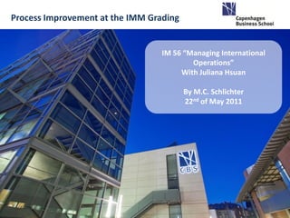Process Improvement at the IMM Grading


                                  IM 56 “Managing International
                                          Operations”
                                       With Juliana Hsuan

                                         By M.C. Schlichter
                                         22nd of May 2011
 