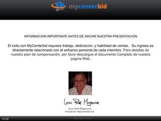 INFORMACION IMPORTANTE ANTES DE INICIAR NUESTRA PRESENTACION
El éxito con MyCenterbid requiere trabajo, dedicación, y habilidad de ventas. Su ingreso es
directamente relacionado con el esfuerzo personal de cada miembro. Para detalles de
nuestro plan de compensación, por favor descargue el documento Completo de nuestra
pagina Web.
Larus Palmi Magnusson
Presidente- MyCenterbid Ltd.
V1.02
 