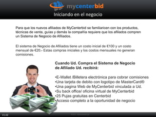 Para que los nuevos afiliados de MyCenterbid se familiaricen con los productos,
técnicas de venta, guías y demás la compañía requiere que los afiliados compren
un Sistema de Negocio de Afiliados.
El sistema de Negocio de Afiliados tiene un costo inicial de €100 y un costo
mensual de €20.- Estas compras iniciales y los costos mensuales no generan
comisiones.
Cuando Ud. Compra el Sistema de Negocio
de Afiliado Ud. recibirá:
•E-Wallet /Billetera electrónica para cobrar comisiones
•Una tarjeta de debito con logotipo de MasterCard®
•Una pagina Web de MyCenterbid vinculada a Ud.
•Su back office/ oficina virtual de MyCenterbid
•25 Pujas gratuitas en Centerbid
•Acceso completo a la oportunidad de negocio
Iniciando en el negocio
V1.02
 