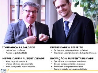 CONFIANÇA & LEALDADE
• Unir-se pela confiança
• Manter-se pela Lealdade
INTEGRIDADE & AUTENTICIDADE
• Viver na prática nossa fé
• Ensinar e liderar pelo exemplo
• Viver com paixão nosso trabalho
DIVERSIDADE & RESPEITO
• Se destacar pelo respeito ao próximo
• Promover a complementariedade pela diferença
INOVAÇÃO & SUSTENTABILIDADE
• Ser eficaz e proporcionar resultados
• Buscar constantemente a inovação
• Promover o empreendedorismo
• Sempre voltado para sustentabilidade
 