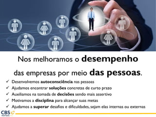 Nos melhoramos o desempenho
das empresas por meio das pessoas.
✓ Desenvolvemos autoconsciência nas pessoas
✓ Ajudamos encontrar soluções concretas de curto prazo
✓ Auxiliamos na tomada de decisões sendo mais assertivo
✓ Motivamos a disciplina para alcançar suas metas
✓ Ajudamos a superar desafios e dificuldades, sejam elas internas ou externas
 