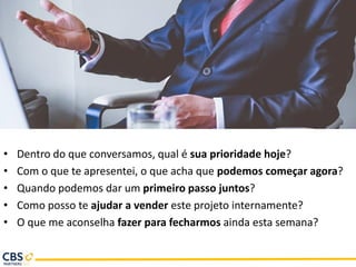 • Dentro do que conversamos, qual é sua prioridade hoje?
• Com o que te apresentei, o que acha que podemos começar agora?
• Quando podemos dar um primeiro passo juntos?
• Como posso te ajudar a vender este projeto internamente?
• O que me aconselha fazer para fecharmos ainda esta semana?
 