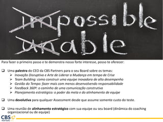 Para fazer o primeiro passo e te demonstra nosso forte interesse, posso te oferecer:
 Uma palestra do CEO da CBS Partners para o seu Board sobre os temas:
➢ Inovação Disruptiva e Arte de Liderar a Mudança em tempo de Crise
➢ Team Building: como construir uma equipe inovadora de alto desempenho
➢ Gestão do Tempo: fazer mais com menos desenvolvendo responsabilidade
➢ Feedback 360º: o caminho de uma comunicação construtiva
➢ Planejamento estratégico: o poder da meta e do alinhamento de equipe
 Uma devolutiva para qualquer Assessment desde que assume somente custo do teste.
 Uma reunião de alinhamento estratégico com sua equipe ou seu board (dinâmica do coaching
organizacional ou de equipe)
 