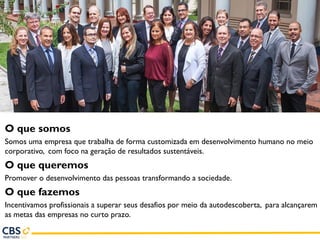 O que somos
Somos uma empresa que trabalha de forma customizada em desenvolvimento humano no meio
corporativo, com foco na geração de resultados sustentáveis.
O que queremos
Promover o desenvolvimento das pessoas transformando a sociedade.
O que fazemos
Incentivamos profissionais a superar seus desafios por meio da autodescoberta, para alcançarem
as metas das empresas no curto prazo.
 