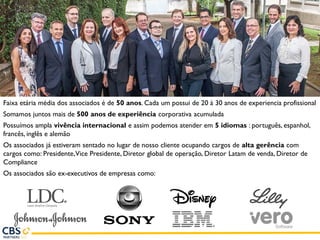 Faixa etária média dos associados é de 50 anos. Cada um possui de 20 à 30 anos de experiencia profissional
Somamos juntos mais de 500 anos de experiência corporativa acumulada
Possuímos ampla vivência internacional e assim podemos atender em 5 idiomas : português, espanhol,
francês, inglês e alemão
Os associados já estiveram sentado no lugar de nosso cliente ocupando cargos de alta gerência com
cargos como: Presidente,Vice Presidente, Diretor global de operação, Diretor Latam de venda, Diretor de
Compliance
Os associados são ex-executivos de empresas como:
 