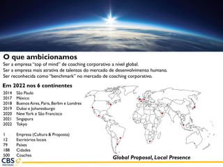 Em 2022 nos 6 continentes
2014 São Paulo
2017 México
2018 Buenos Aires, Paris, Berlim e Londres
2019 Dubai e Johanesburgo
2020 NewYork e São Francisco
2021 Singapura
2022 Tokyo
1 Empresa (Cultura & Proposta)
12 Escritórios locais
79 Países
188 Cidades
500 Coaches
Global Proposal, Local Presence
O que ambicionamos
Ser a empresa “top of mind” de coaching corporativo a nível global.
Ser a empresa mais atrativa de talentos do mercado de desenvolvimento humano.
Ser reconhecida como “benchmark” no mercado de coaching corporativo.
 